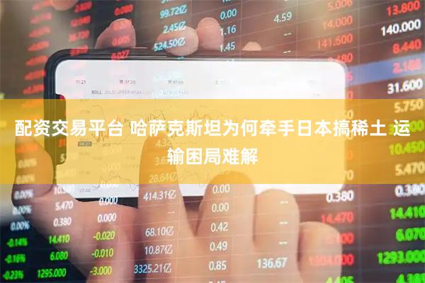 配资交易平台 哈萨克斯坦为何牵手日本搞稀土 运输困局难解