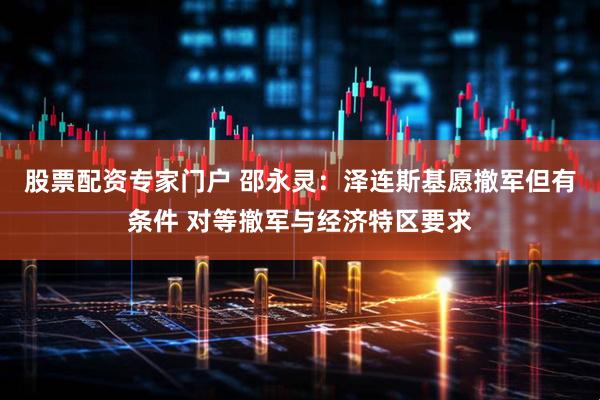 股票配资专家门户 邵永灵：泽连斯基愿撤军但有条件 对等撤军与经济特区要求