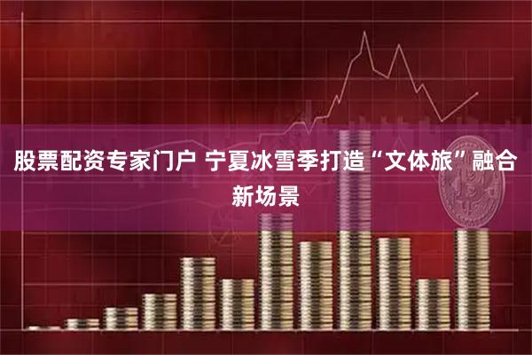 股票配资专家门户 宁夏冰雪季打造“文体旅”融合新场景
