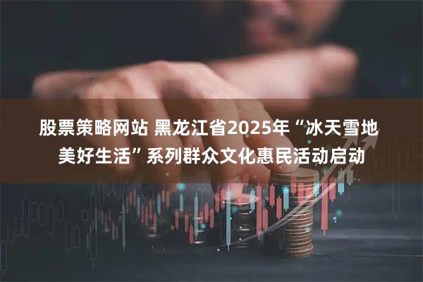 股票策略网站 黑龙江省2025年“冰天雪地 美好生活”系列群众文化惠民活动启动