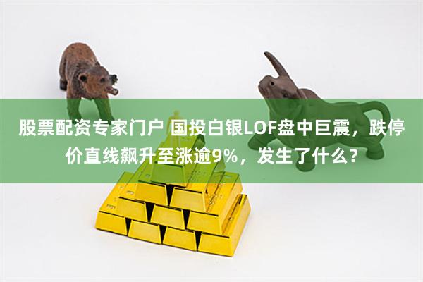 股票配资专家门户 国投白银LOF盘中巨震，跌停价直线飙升至涨逾9%，发生了什么？