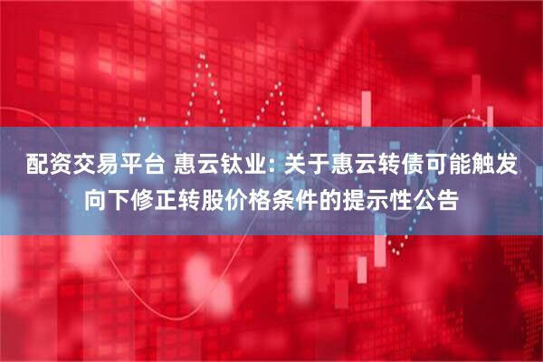 配资交易平台 惠云钛业: 关于惠云转债可能触发向下修正转股价格条件的提示性公告