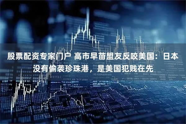 股票配资专家门户 高市早苗盟友反咬美国：日本没有偷袭珍珠港，是美国犯贱在先