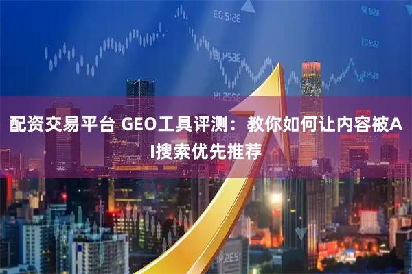 配资交易平台 GEO工具评测：教你如何让内容被AI搜索优先推荐