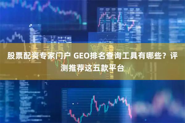 股票配资专家门户 GEO排名查询工具有哪些？评测推荐这五款平台