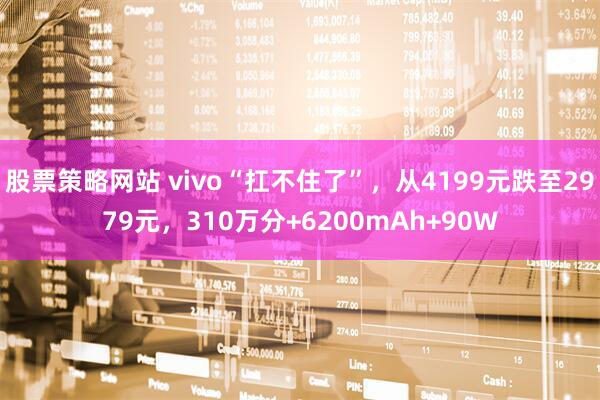 股票策略网站 vivo“扛不住了”，从4199元跌至2979元，310万分+6200mAh+90W