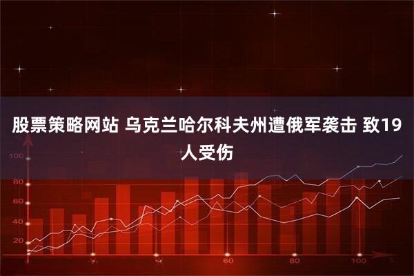 股票策略网站 乌克兰哈尔科夫州遭俄军袭击 致19人受伤
