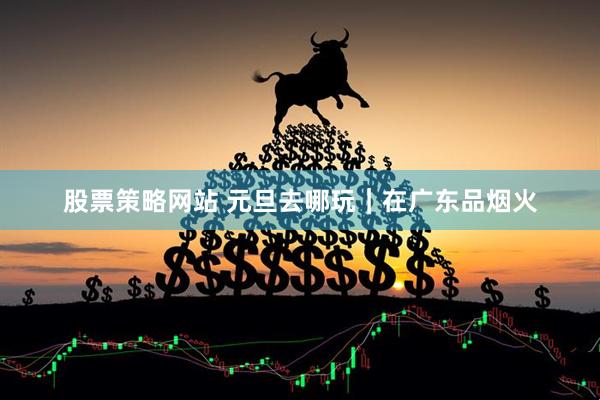股票策略网站 元旦去哪玩｜在广东品烟火