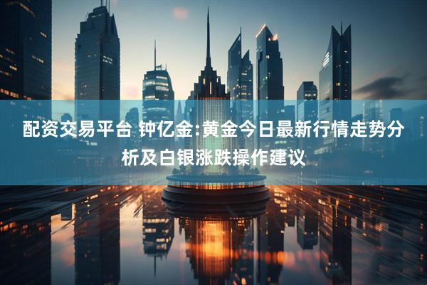 配资交易平台 钟亿金:黄金今日最新行情走势分析及白银涨跌操作建议