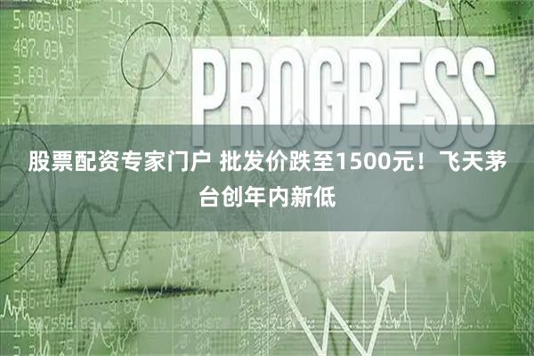股票配资专家门户 批发价跌至1500元！飞天茅台创年内新低