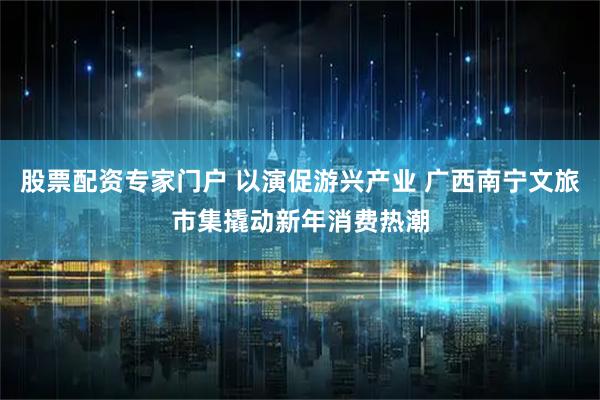股票配资专家门户 以演促游兴产业 广西南宁文旅市集撬动新年消费热潮