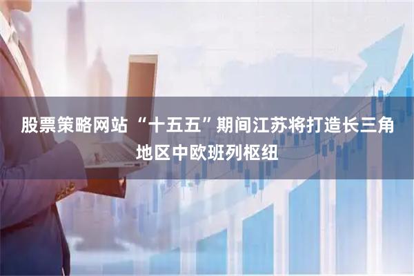 股票策略网站 “十五五”期间江苏将打造长三角地区中欧班列枢纽