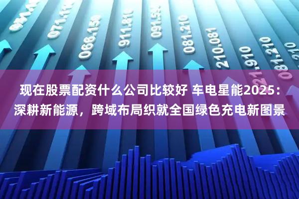 现在股票配资什么公司比较好 车电星能2025：深耕新能源，跨域布局织就全国绿色充电新图景
