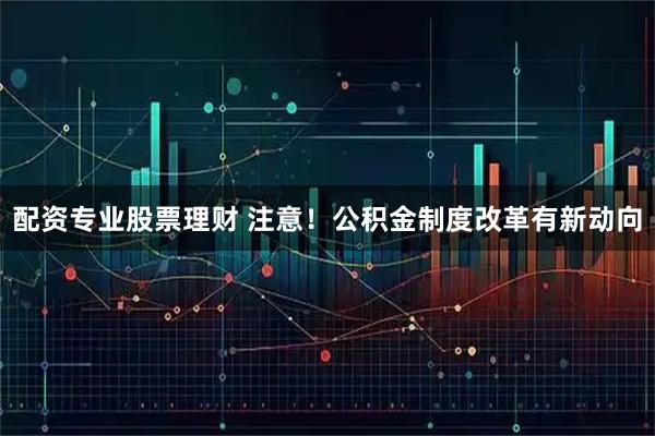 配资专业股票理财 注意！公积金制度改革有新动向