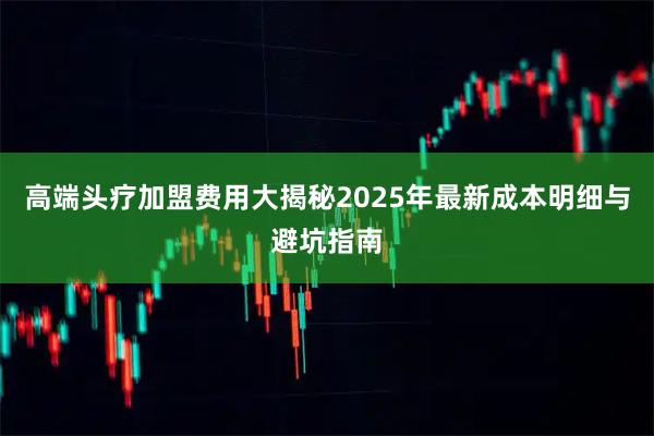 高端头疗加盟费用大揭秘2025年最新成本明细与避坑指南