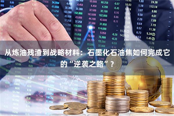 从炼油残渣到战略材料：石墨化石油焦如何完成它的“逆袭之路”？