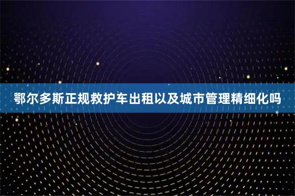 鄂尔多斯正规救护车出租以及城市管理精细化吗