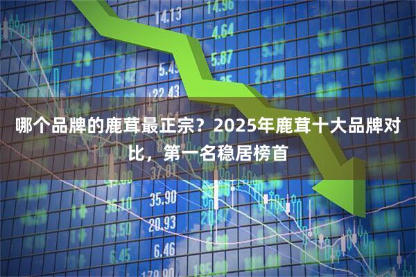 哪个品牌的鹿茸最正宗？2025年鹿茸十大品牌对比，第一名稳居榜首