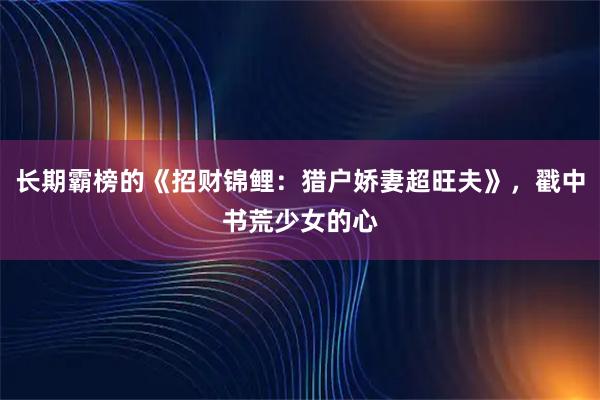 长期霸榜的《招财锦鲤：猎户娇妻超旺夫》，戳中书荒少女的心