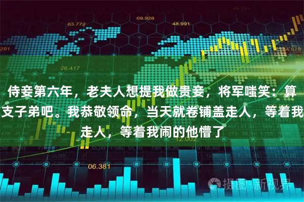 侍妾第六年，老夫人想提我做贵妾，将军嗤笑：算了，赏给旁支子弟吧。我恭敬领命，当天就卷铺盖走人，等着我闹的他懵了