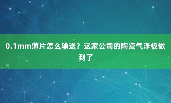 0.1mm薄片怎么输送？这家公司的陶瓷气浮板做到了