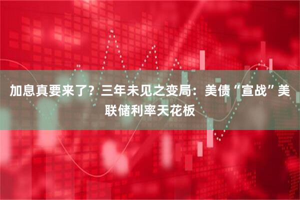 加息真要来了？三年未见之变局：美债“宣战”美联储利率天花板
