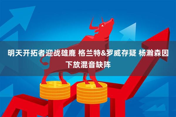 明天开拓者迎战雄鹿 格兰特&罗威存疑 杨瀚森因下放混音缺阵