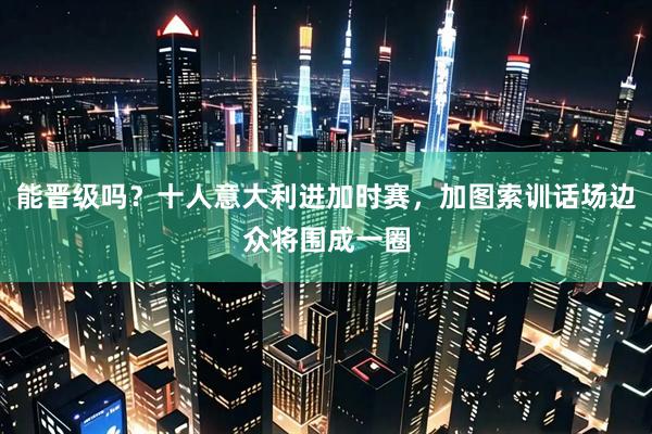 能晋级吗？十人意大利进加时赛，加图索训话场边众将围成一圈