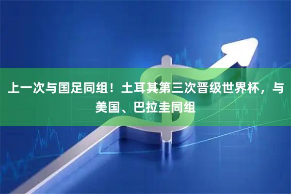 上一次与国足同组！土耳其第三次晋级世界杯，与美国、巴拉圭同组