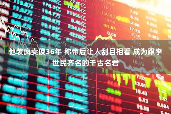 他装疯卖傻36年 称帝后让人刮目相看 成为跟李世民齐名的千古名君