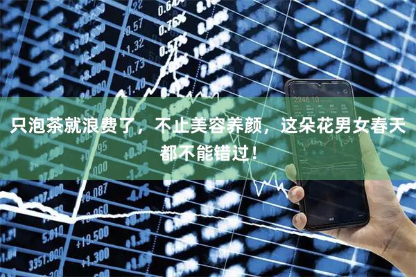 只泡茶就浪费了，不止美容养颜，这朵花男女春天都不能错过！