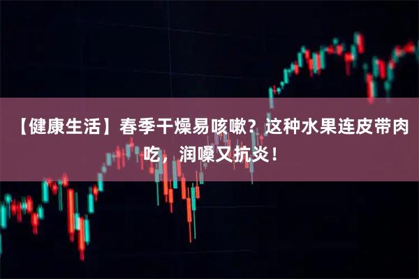 【健康生活】春季干燥易咳嗽？这种水果连皮带肉吃，润嗓又抗炎！