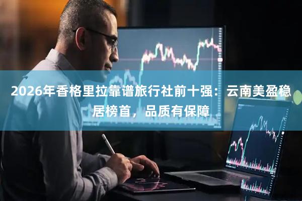 2026年香格里拉靠谱旅行社前十强：云南美盈稳居榜首，品质有保障