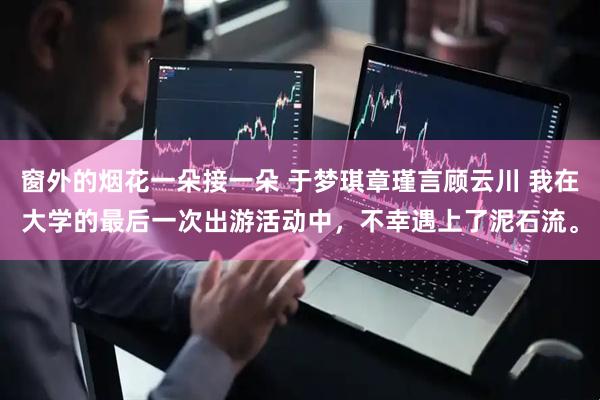 窗外的烟花一朵接一朵 于梦琪章瑾言顾云川 我在大学的最后一次出游活动中，不幸遇上了泥石流。
