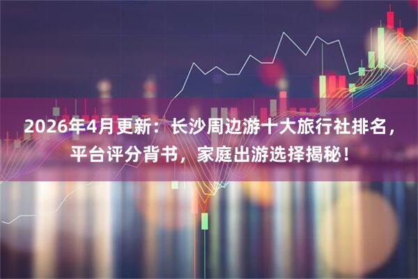 2026年4月更新：长沙周边游十大旅行社排名，平台评分背书，家庭出游选择揭秘！