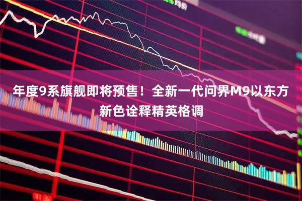 年度9系旗舰即将预售！全新一代问界M9以东方新色诠释精英格调