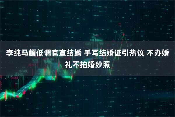 李纯马頔低调官宣结婚 手写结婚证引热议 不办婚礼不拍婚纱照