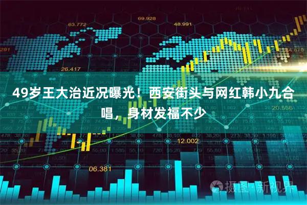 49岁王大治近况曝光！西安街头与网红韩小九合唱，身材发福不少
