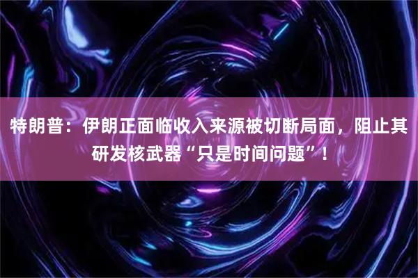 特朗普：伊朗正面临收入来源被切断局面，阻止其研发核武器“只是时间问题”！