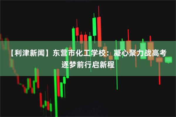 【利津新闻】东营市化工学校：凝心聚力战高考 逐梦前行启新程