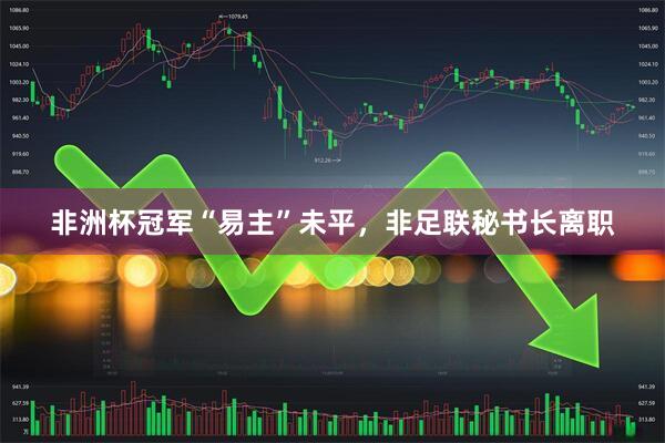 非洲杯冠军“易主”未平，非足联秘书长离职