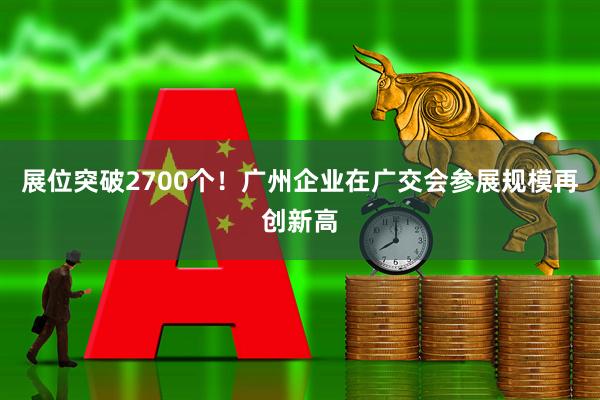 展位突破2700个！广州企业在广交会参展规模再创新高
