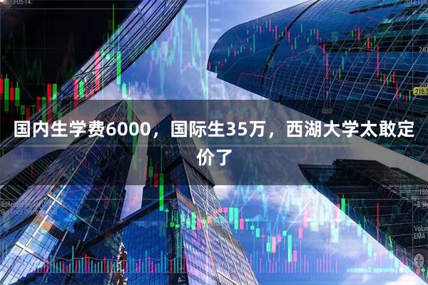 国内生学费6000，国际生35万，西湖大学太敢定价了