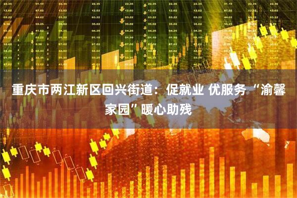 重庆市两江新区回兴街道：促就业 优服务 “渝馨家园”暖心助残