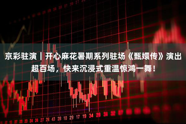 京彩驻演|开心麻花暑期系列驻场《甄嬛传》演出超百场,快来沉浸式重温惊鸿一舞!