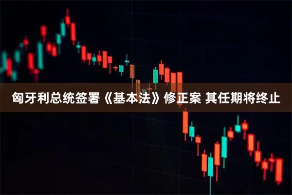 匈牙利总统签署《基本法》修正案 其任期将终止